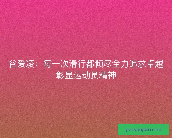 谷爱凌：每一次滑行都倾尽全力追求卓越彰显运动员精神
