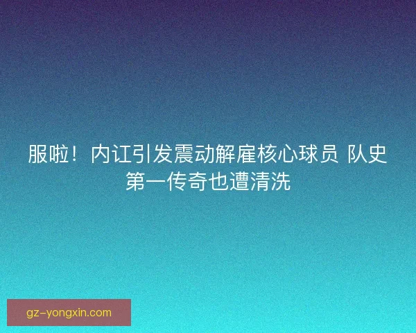服啦！内讧引发震动解雇核心球员 队史第一传奇也遭清洗