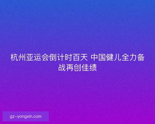 杭州亚运会倒计时百天 中国健儿全力备战再创佳绩
