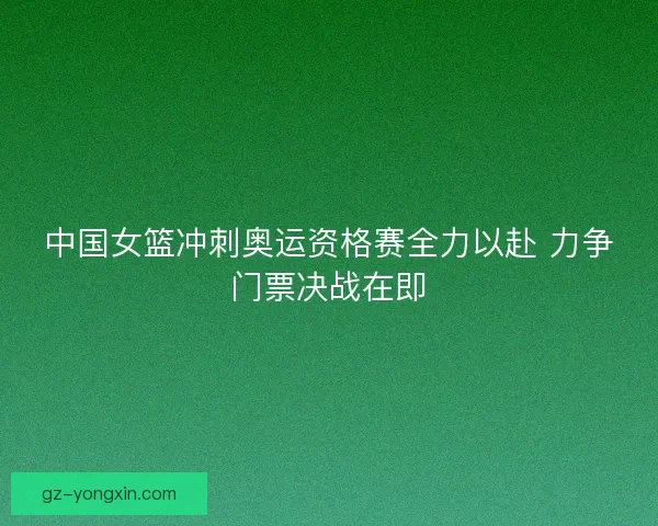 中国女篮冲刺奥运资格赛全力以赴 力争门票决战在即