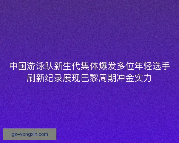 中国游泳队新生代集体爆发多位年轻选手刷新纪录展现巴黎周期冲金实力