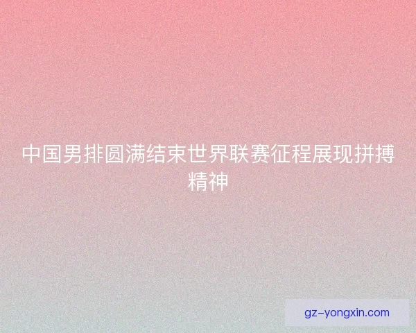 中国男排圆满结束世界联赛征程展现拼搏精神
