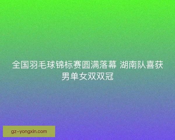 全国羽毛球锦标赛圆满落幕 湖南队喜获男单女双双冠