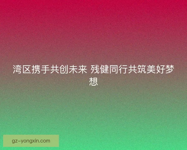湾区携手共创未来 残健同行共筑美好梦想