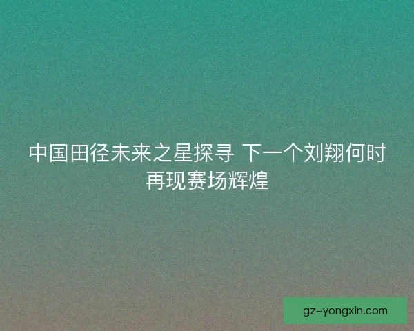 中国田径未来之星探寻 下一个刘翔何时再现赛场辉煌