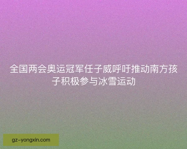 全国两会奥运冠军任子威呼吁推动南方孩子积极参与冰雪运动