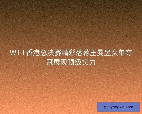 WTT香港总决赛精彩落幕王曼昱女单夺冠展现顶级实力