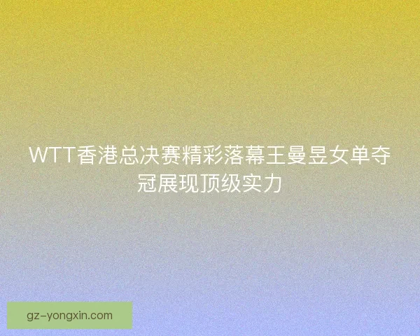 WTT香港总决赛精彩落幕王曼昱女单夺冠展现顶级实力