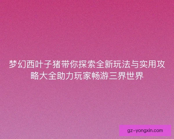 梦幻西叶子猪带你探索全新玩法与实用攻略大全助力玩家畅游三界世界
