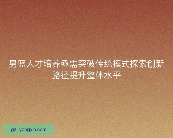 男篮人才培养亟需突破传统模式探索创新路径提升整体水平